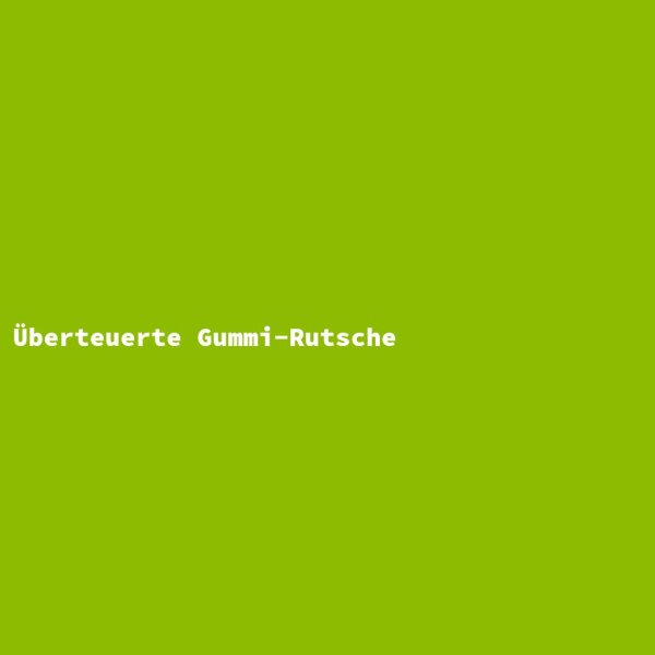 &Uuml;berteuerte Gummi-Rutsche